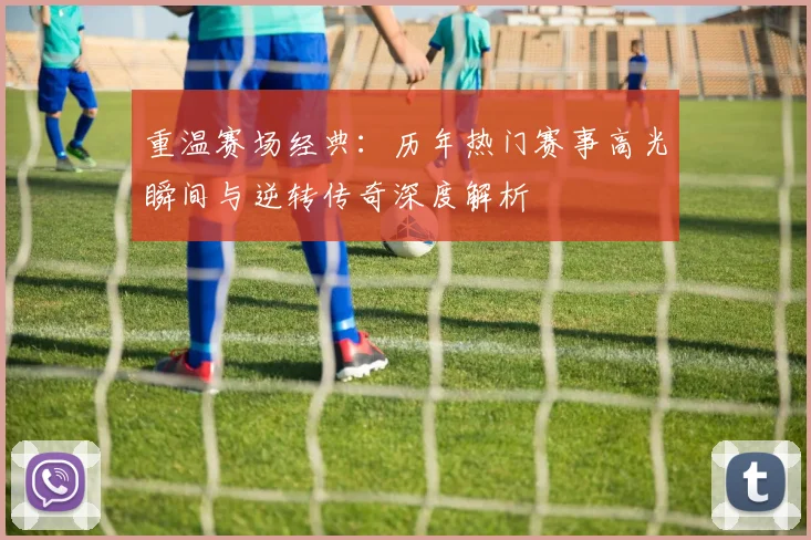 重温赛场经典:历年热门赛事高光瞬间与逆转传奇深度解析