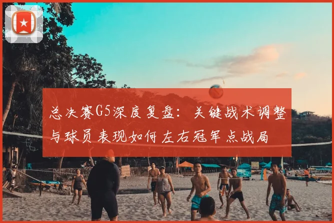 总决赛G5深度复盘：关键战术调整与球员表现如何左右冠军点战局