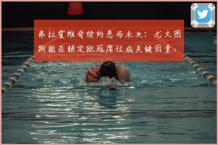 弗拉霍维奇续约悬而未决:尤文图斯能否锁定欧冠席位成关键因素,球迷热议未来走向