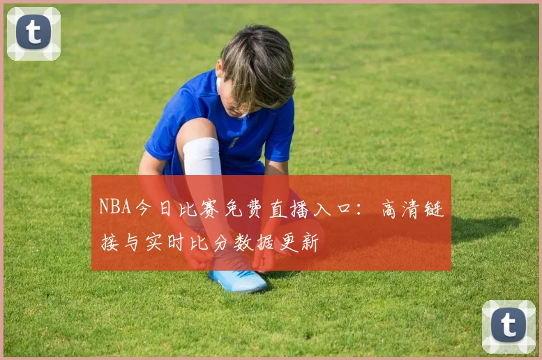 NBA今日比赛免费直播入口：高清链接与实时比分数据更新